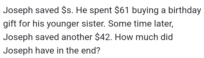 Joseph saved $s. He spent $61 buying a birthday 
gift for his younger sister. Some time later, 
Joseph saved another $42. How much did 
Joseph have in the end?