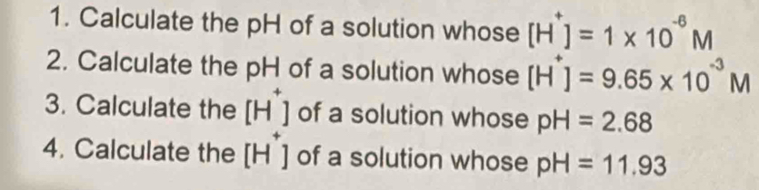 Calculate the pH of a solution whose [H^+]=1* 10^(-6)M
2. Calculate the pH of a solution whose [H^+]=9.65* 10^(-3)M
3. Calculate the [H^+] of a solution whose pH=2.68
4. Calculate the [H^+] of a solution whose pH=11.93