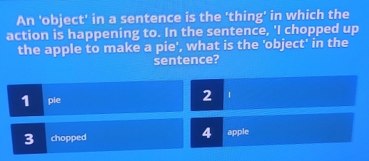 An 'object' in a sentence is the 'thing' in which the
action is happening to. In the sentence, 'I chopped up
the apple to make a pie', what is the 'object' in the
sentence?
1 pie
2 |
3 chopped 4 apple