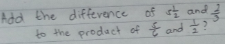 Add the difference of 5 1/2  and  2/3 
to the product of  5/6  and  1/2  ?