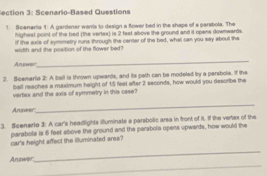 Scenario-Based Questions 
1. Scenario 1: A gardener wants to design a flower bed in the shape of a parabola. The 
highest point of the bed (the vertex) is 2 feet above the ground and it opens downwards. 
if the axis of symmetry runs through the center of the bed, what can you say about the 
width and the position of the flower bed? 
Answer: 
_ 
2. Scenario 2: A ball is thrown upwards, and its path can be modeled by a parabola. If the 
ball reaches a maximum height of 15 feet after 2 seconds, how would you describe the 
vertex and the axis of symmetry in this case? 
Answer. 
_ 
3. Scenario 3: A car's headlights illuminate a parabolic area in front of it. If the vertex of the 
parabola is 6 feet above the ground and the parabola opens upwards, how would the 
car's height affect the illuminated area? 
_ 
_ 
Answer