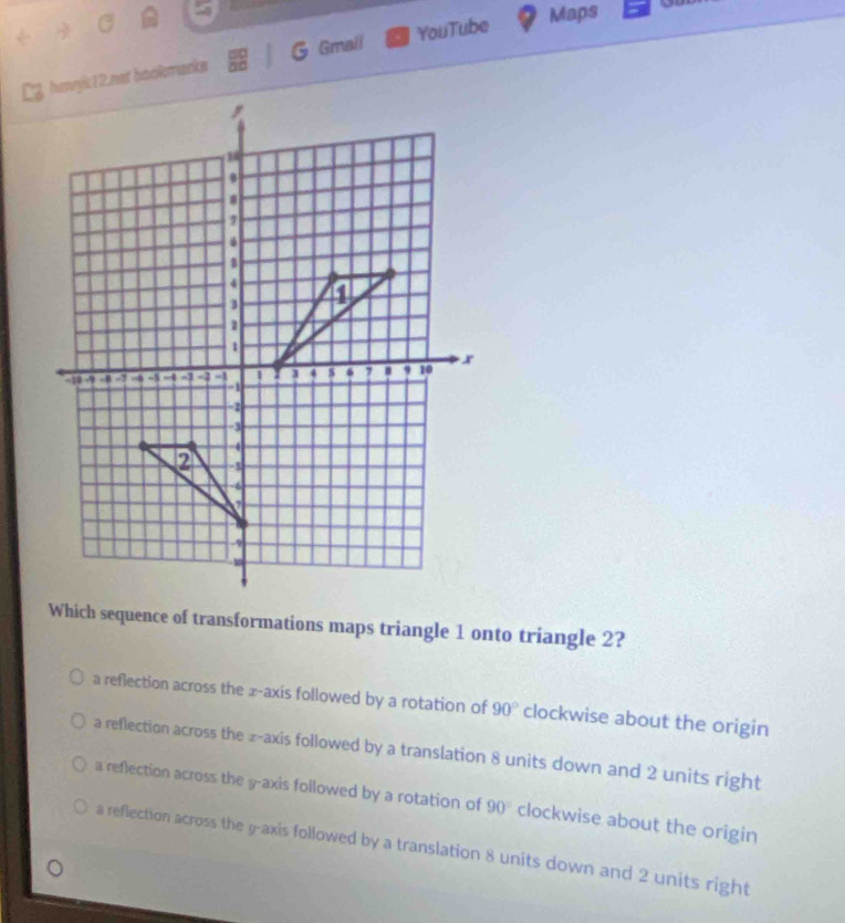 Gmail
henyk 12.not bookmanks YouTube
Maps
Which sequence of transformations maps triangle 1 onto triangle 2?
a reflection across the x-axis followed by a rotation of 90° clockwise about the origin
a reflection across the ± -axis followed by a translation 8 units down and 2 units right
a reflection across the y-axis followed by a rotation of 90° clockwise about the origin
a reflection across the y-axis followed by a translation 8 units down and 2 units right