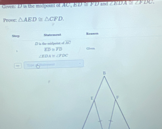 Given: D is the midpoint of AC ', overline BD≌ FD and ∠ BDA≌ ∠ FDC. 
Prove: △ AED≌ △ CFD. 
Step Statement Reason
D is the midpoint of overline AC
1 overline ED≌ overline FD Given
∠ EDA≌ ∠ FDC
try Tipe