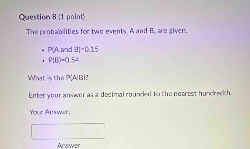 The probabilities for two events, A and B, are given.
P(AandB)=0.15
P(B)=0.54
What is the P(A|B) 7 
Enter your answer as a decimal rounded to the nearest hundredth. 
Your Answer: 
Answer