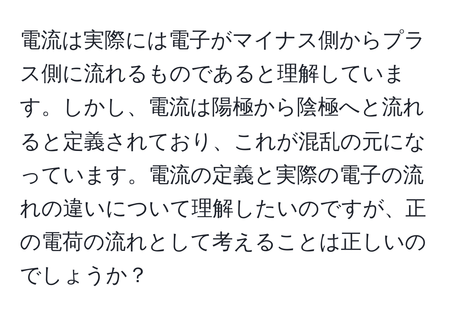 電流は実際には電子がマイナス側からプラス側に流れるものであると理解しています。しかし、電流は陽極から陰極へと流れると定義されており、これが混乱の元になっています。電流の定義と実際の電子の流れの違いについて理解したいのですが、正の電荷の流れとして考えることは正しいのでしょうか？