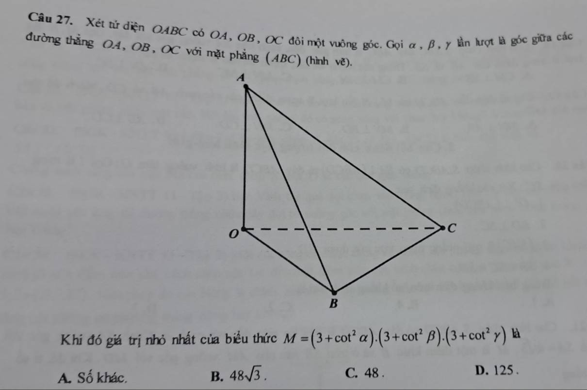 Xét tử diện OABC có OA, OB, OC đôi một vuông góc. Gọi α, β, γ lần lượt là góc giữa các
đường thẳng OA, OB, OC với mặt phẳng (ABC) (hình vẽ).
Khi đó giá trị nhỏ nhất của biểu thức M=(3+cot^2alpha ).(3+cot^2beta ).(3+cot^2gamma ) là
A. Số khác. B. 48sqrt(3).
C. 48. D. 125.