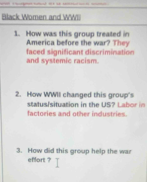 Black Women and WWII 
1、 How was this group treated in 
America before the war? They 
faced significant discrimination 
and systemic racism. 
2. How WWII changed this group's 
status/situation in the US? Labor in 
factories and other industries. 
3. How did this group help the war 
effort ?