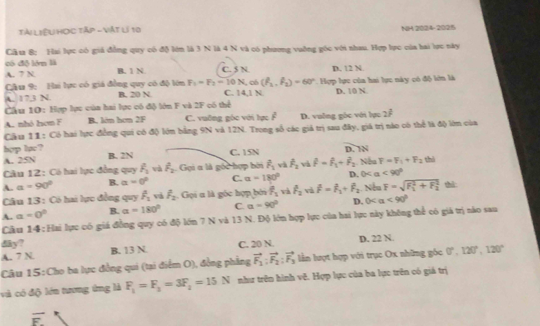 Tài LiệU Học Tập - Vật lí 10 NH 2024-2025
Cầu 8: Hai lực có giá đẳng quy có độ lớn là 3 N là 4 N và có phương vuỡng góc với nhau. Hợp lực của hai lực này
có độ lớn là
A. 7 N B. 1 N. C. 5 N. D. 12 N.
Câu 9: Hhi lực có giá đồng quy có độ lớn F_1=F_2=10N , có (hat F_2,hat F_2)=60° Hợp lực của hai lực này có độ lớn là
C. 14,1 N.
A. 173 N. B. 20 N D. 10 N.
Cầu 10: Hợp lực của hai lực có độ lớn F và 2F có thể
A. nhỏ hơm F B. lớn hơn 2F C. vuỡng góc với lực overline F D. vuống góc với lực 2^(frac 3)F
Câu 11: Có hai lực đồng qui có độ lớn bằng 9N và 12N. Trong số các giả trị sau đây, giá trị nào có thể là độ lớn của
hợp lạc? D. N
A. 25N B. 2N C. 15N
Câu 12: Có hai lực đồng quy overline F_1 và hat F_2 Gọi a là gốc hợp bởi vector F_1 và hat F_2 và hat F=hat F_1+hat F_2 Nếu F=F_1+F_2 thì
C. alpha =180°
A. a=90° B. alpha =0° D. 0< a  <90°
Câu 13 : Có hai lực đồng quy overline F_1 và overline F_2. Gọi a là góc hợp bởi overline F_1 và hat F_2 và vector F=vector F_1+vector F_2 Nếu F=sqrt (F_1)^2+F_2^2 thì
A. a=0^0 B. alpha =180°
C. alpha =90°
D. 0 <90°
Cầu 14: Hai lực có giá đồng quy có độ lớn 7 N và 13 N. Độ lớn hợp lực của hai lực này không thể có giá trị nào sau
dây?
A. 7N B. 13 N. C. 20 N. D. 22 N.
Câu 15:Cho ba lực đồng qui (tại điểm O), đồng phẳng vector F_1:vector F_2:vector F_3 lần lượt hợp với trục Ox những góc 0°,120°,120°
và có độ lớn tương ứng là F_1=F_2=3F_2=15N như trên hình vẽ. Hợp lực của ba lực trên có giá trị
overline E