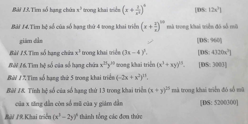 Bài 13.Tìm số hạng chứa x^3 trong khai triển (x+ 2/x^2 )^6 [DS: 12x^3]
Bài 14.Tìm hệ số của số hạng thứ 4 trong khai triển (x+ 2/x )^10 mà trong khai triển đó số mũ 
giảm dần [DS: 960] 
Bài 15.Tìm số hạng chứa x^3 trong khai triển (3x-4)^5. [DS: 4320x^3]
Bài 16.Tìm hệ số của số hạng chứa x^(25)y^(10) trong khai triển (x^3+xy)^15. [ĐS: 3003 ] 
Bài 17.Tìm số hạng thứ 5 trong khai triển (-2x+x^2)^15. 
Bài 18. Tính hệ số của số hạng thứ 13 trong khai triển (x+y)^25 mà trong khai triển đó số mũ 
của x tăng dần còn số mũ của y giảm dần [ĐS: 5200300 ] 
Bài 19.Khai triển (x^3-2y)^6 thành tổng các đơn thức