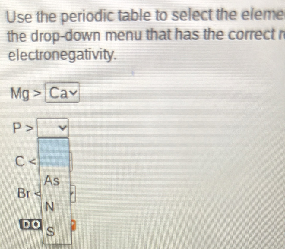 Use the periodic table to select the eleme
the drop-down menu that has the correct r
electronegativity.
Mg> C a sqrt() a
P>□
C  □ /□   □
□
As
3r
N
D O
S