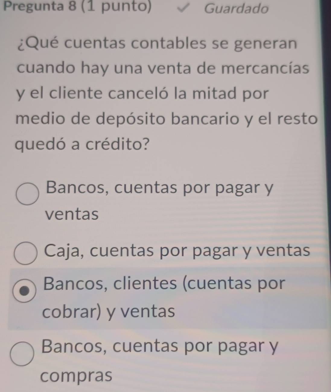 Pregunta 8 (1 punto) Guardado
¿Qué cuentas contables se generan
cuando hay una venta de mercancías
y el cliente canceló la mitad por
medio de depósito bancario y el resto
quedó a crédito?
Bancos, cuentas por pagar y
ventas
Caja, cuentas por pagar y ventas
Bancos, clientes (cuentas por
cobrar) y ventas
Bancos, cuentas por pagar y
compras