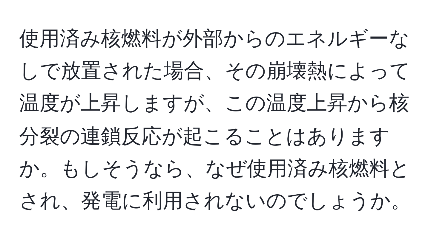 使用済み核燃料が外部からのエネルギーなしで放置された場合、その崩壊熱によって温度が上昇しますが、この温度上昇から核分裂の連鎖反応が起こることはありますか。もしそうなら、なぜ使用済み核燃料とされ、発電に利用されないのでしょうか。