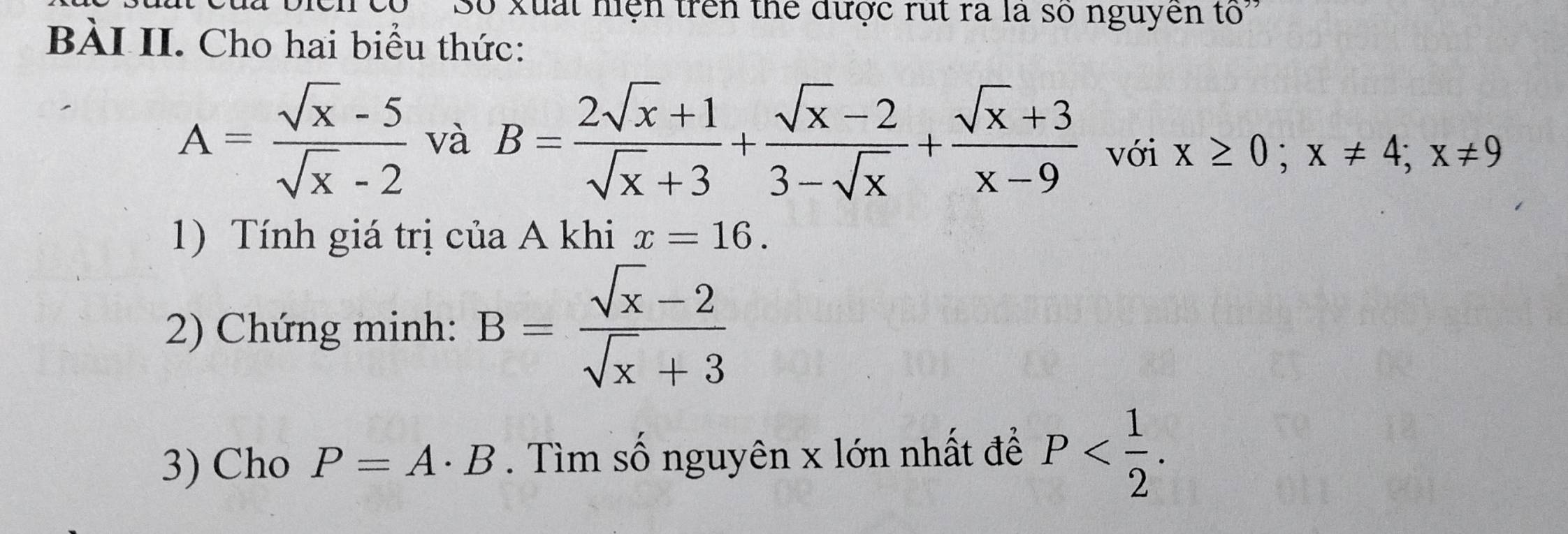 ọ 'Số xuất hiện trên thể được rut ra là số nguyên tố' 
BÀI II. Cho hai biểu thức:
A= (sqrt(x)-5)/sqrt(x)-2  và B= (2sqrt(x)+1)/sqrt(x)+3 + (sqrt(x)-2)/3-sqrt(x) + (sqrt(x)+3)/x-9  với x≥ 0; x!= 4; x!= 9
1) Tính giá trị của A khi x=16. 
2) Chứng minh: B= (sqrt(x)-2)/sqrt(x)+3 
3) Cho P=A· B. Tìm số nguyên x lớn nhất để P .