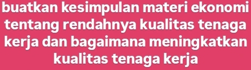 buatkan kesimpulan materi ekonomi 
tentang rendahnya kualitas tenaga 
kerja dan bagaimana meningkatkan 
kualitas tenaga kerja