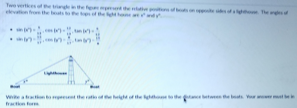 Two vertices of the triangle in the figure represent the relative positions of boats on opposite sides of a lighthouse. The angles of
elevation from the boats to the tops of the light house are x° and y''=
sin (x°)= 8/12 ,cos (x°)= 12/12 ,tan (x°)= 8/12 
sin (y°)= 18/17 ,cos (y°)= 8/17 ,tan (y°)= 18/a 
Write a fraction to represent the ratio of the height of the lighthouse to the distance between the boats. Your answer must be in
fraction form.