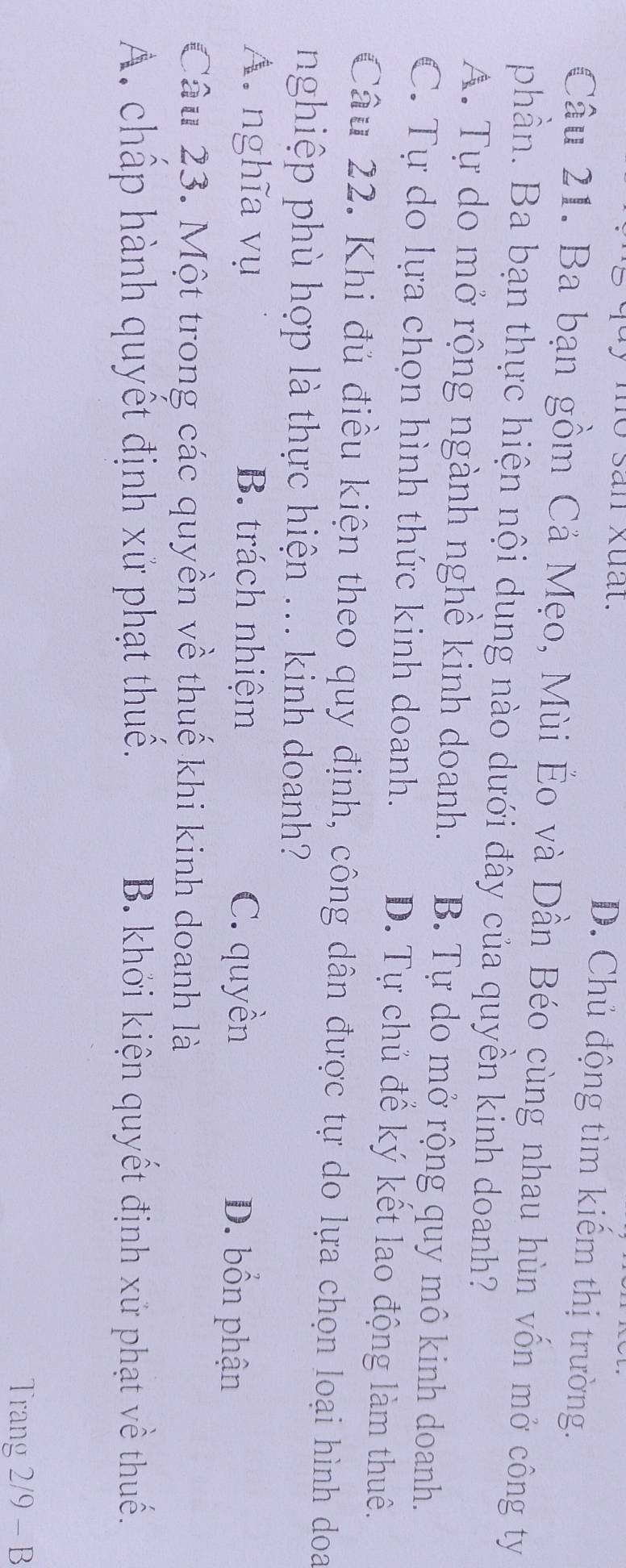 mo san xuất.
D. Chủ động tìm kiếm thị trường.
Câu 21. Ba bạn gồm Cả Mẹo, Mùi Éo và Dần Béo cùng nhau hùn vốn mở công ty
phần. Ba bạn thực hiện nội dung nào dưới đây của quyền kinh doanh?
A. Tự do mở rộng ngành nghề kinh doanh. B. Tự do mở rộng quy mô kinh doanh.
C. Tự do lựa chọn hình thức kinh doanh. D. Tự chủ để ký kết lao động làm thuê.
Câu 22. Khi đủ điều kiện theo quy định, công dân được tự do lựa chọn loại hình doa
nghiệp phù hợp là thực hiện ... kinh doanh?
A. nghĩa vụ B. trách nhiệm C. quyền D. bổn phận
Câu 23. Một trong các quyền về thuế khi kinh doanh là
A. chấp hành quyết định xử phạt thuế. B. khởi kiện quyết định xử phạt về thuế.
Trang 2/9 - B