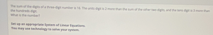 The sum of the digits of a three-digit number is 16. The units digit is 2 more than the sum of the other two digits, and the tens digit is 3 more than 
the hundreds digit. 
What is the number? 
Set up an appropriate System of Linear Equations. 
You may use technology to solve your system.