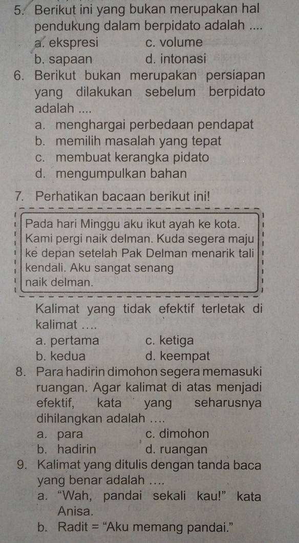 Berikut ini yang bukan merupakan hal
pendukung dalam berpidato adalah ....
a. ekspresi c. volume
b. sapaan d. intonasi
6. Berikut bukan merupakan persiapan
yang dilakukan sebelum berpidato
adalah ....
a. menghargai perbedaan pendapat
b. memilih masalah yang tepat
c. membuat kerangka pidato
d. mengumpulkan bahan
7. Perhatikan bacaan berikut ini!
Pada hari Minggu aku ikut ayah ke kota.
Kami pergi naik delman. Kuda segera maju 1
ke depan setelah Pak Delman menarik tali 1
kendali. Aku sangat senang
1
naik delman.
Kalimat yang tidak efektif terletak di
kalimat ....
a. pertama c. ketiga
b. kedua d. keempat
8. Para hadirin dimohon segera memasuki
ruangan. Agar kalimat di atas menjadi
efektif, kata yang seharusnya
dihilangkan adalah ....
a. para c. dimohon
b. hadirin d. ruangan
9. Kalimat yang ditulis dengan tanda baca
yang benar adalah ....
a. “Wah, pandai sekali kau!” kata
Anisa.
b. Radit = “Aku memang pandai.”