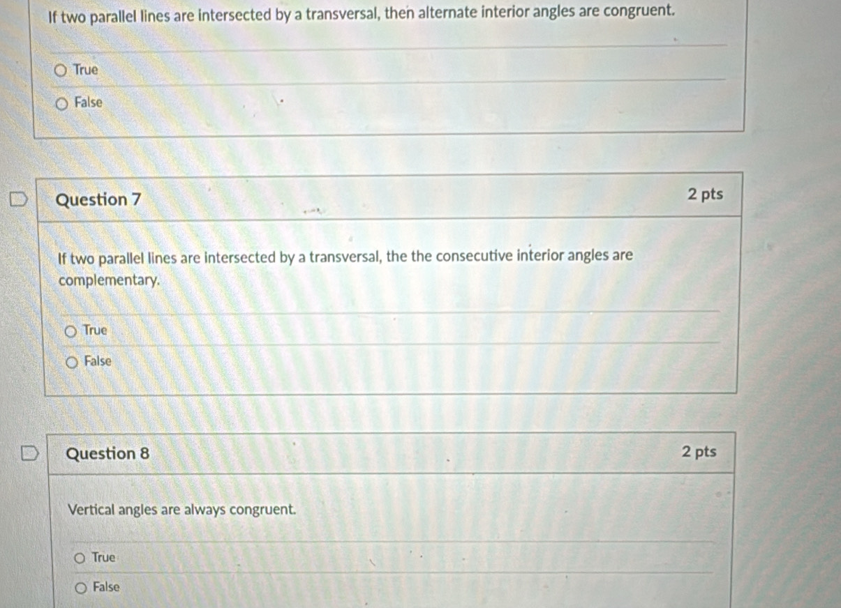 If two parallel lines are intersected by a transversal, then alternate interior angles are congruent.
True
False
Question 7 2 pts
If two parallel lines are intersected by a transversal, the the consecutive interior angles are
complementary.
True
False
Question 8 2 pts
Vertical angles are always congruent.
True
False