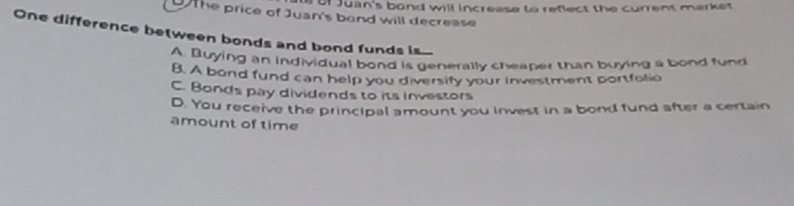 of Juan's bond will increase to reflect the current market
the price of Juan's band will decrease
One difference between bonds and bond funds is
A. Buying an individual bond is generally cheaper than buying a bond fund
B. A bond fund can help you diversify your investment portfolio
C. Bonds pay dividends to its investors
D. You receive the principal amount you invest in a bond fund after a certain
amount of time