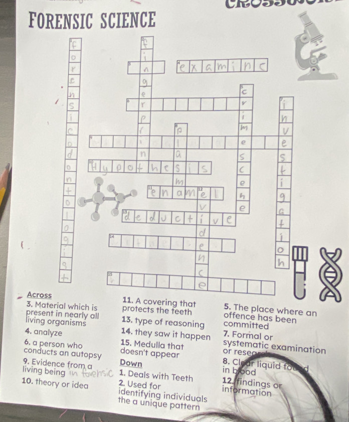 FORENSIC SCIENCE 
Acros. The place where an 
3. Mat which is protects the teeth offence has been 
present in nearly all 13. type of reasoning committed 
living organisms 14. they saw it happen systematic examination 
7. Formal or 
4. analyze 15. Medulla that or rese 
6. a person who doesn't appear 8. Clear liquid fou 
conducts an autopsy Down in blood 
9. Evidence from a 1. Deals with Teeth 12. findings or 
living being 2. Used for information 
10. theory or idea identifying individuals 
the a unique pattern