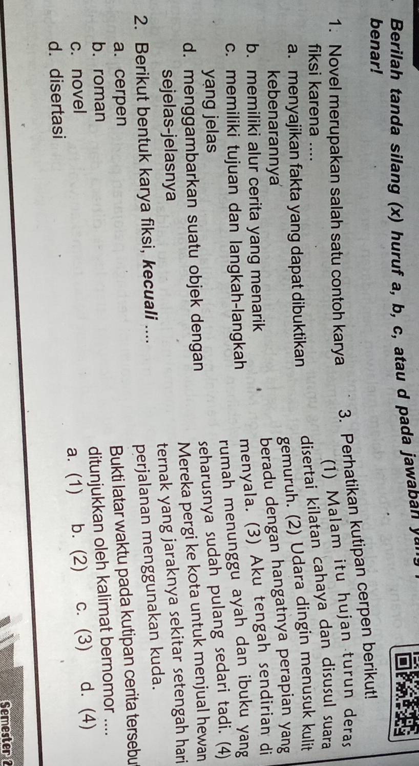 Berilah tanda silang (x) huruf a, b, c, atau d pada jawaban yá
benar!
3. Perhatikan kutipan cerpen berikut!
1. Novel merupakan salah satu contoh karya
(1) Malam itu hujan turun deras
fiksi karena ....
disertai kilatan cahaya dan disusul suara
gemuruh. (2) Udara dingin menusuk kulit
a. menyajikan fakta yang dapat dibuktikan
kebenarannya
beradu dengan hangatnya perapian yang
menyala. (3) Aku tengah sendirian di
b. memiliki alur cerita yang menarik
rumah menunggu ayah dan ibuku yang
c. memiliki tujuan dan langkah-langkah
yang jelas
d. menggambarkan suatu objek dengan seharusnya sudah pulang sedari tadi. (4)
Mereka pergi ke kota untuk menjual hewan
sejelas-jelasnya
2. Berikut bentuk karya fiksi, kecuali .... ternak yang jaraknya sekitar setengah hari
perjalanan menggunakan kuda.
a. cerpen
Bukti latar waktu pada kutipan cerita tersebu
b. roman
c. novel ditunjukkan oleh kalimat bernomor ....
d. disertasi a. (1) b. (2) c. (3) d. (4)
Semester 2