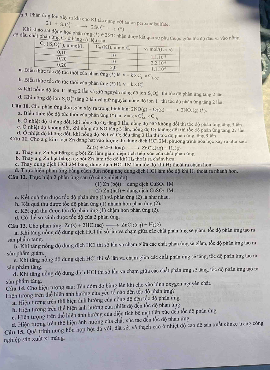 Ấu 9. Phản ứng ion xảy ra khi cho KI tác dụng với anion peroxodisulfate:
2I^-+S_2O_8^((2-)to 2SO_4^(2-)+I_2) (*)
Khi khảo sát động học phản ứng (*) ở 25°C nhận được kết quả tốc độ đầu v。 vào nồng
độ đầu chất phản ứn
an ứng (*) là v=k* C_r* C_s_2O_8^((2-))
b. Biểu thức tốc độ tức thời của phản ứng (*) là v=k* C_r^(2
c. Khi nồng độ ion I¯ tăng 2 lần và giữ nguyên nồng độ ion S_2)O_8^((2-) thì tốc độ phản ứng tăng 2 lần.
d. Khi nồng độ ion S_2)O_8^((2-) * tăng 2 lần và giữ nguyên nồng độ ion 1¯ thì tốc độ phản ứng tăng 2 lần.
Câu 10. Cho phản ứng đơn giản xảy ra trong bình kín: 2NO(g)+O_2)(g)to 2NO_2(g)(*).
a. Biểu thức tốc độ tức thời của phản ứng (*) là v=k* C_(N0)^2* C_O_2
b. Ở nhiệt độ không đồi, khi nồng độ O_2 tăng 3 lần, nồng độ NO không đổi thì tốc độ phản ứng tăng 3 lần.
c. Ở nhiệt độ không đồi, khi nồng độ NO tăng 3 lần, nồng độ O_2 không đổi thì tốc độ phản ứng tăng 27 lần
d. Ở nhiệt độ không đổi, khi nồng độ NOva O_2 đều tăng 3 lần thì tốc độ phản ứng tăng 9 lần
Câu 11. Cho a g kim loại Zn dạng hạt vào lượng dư dung dịch HCl 2M, phương trình hóa học xảy ra như sau:
Zn(s)+2HCl(aq)_  ZnCl_2(aq)+H_2(g)
a. Thay a g Zn hạt bằng a g bột Zn làm giảm diện tích tiếp xúc của chất phản ứng
b. Thay a g Zn hạt bằng a g bột Zn làm tốc độ khí H₂ thoát ra chậm hơn.
c. Thay dung dịch HCl 2M bằng dung dịch HCl 1M làm tốc độ khí H₂ thoát ra chậm hơn.
d. Thực hiện phản ứng bằng cách đun nóng nhẹ dung dịch HCl làm tốc độ khí H2 thoát ra nhanh hơn.
Câu 12. Thực hiện 2 phản ứng sau (ở cùng nhiệt độ):
(1) Zn(bhat ot)+ dung dịch CuSO_41M
(2) Zn(hat)+ dung dịch CuSO_41M
a. Kết quả thu được tốc độ phản ứng (1) và phản ứng (2) là như nhau.
b. Kết quả thu được tốc độ phản ứng (1) nhanh hơn phản ứng (2).
c. Kết quả thu được tốc độ phản ứng (1) chậm hơn phản ứng (2).
d. Có thể so sánh được tốc độ của 2 phản ứng.
Câu 13. Cho phản ứng: Zn(s)+2HCl(aq)to ZnCl_2(aq)+H_2(g)
a. Khi tăng nồng độ dung dịch HCl thì số lần va chạm giữa các chất phản ứng sẽ giảm, tốc độ phản ứng tạo ra
sản phầm tăng.
b. Khi tăng nồng độ dung dịch HCl thì số lần va chạm giữa các chất phản ứng sẽ giảm, tốc độ phản ứng tạo ra
sản phầm giảm.
c. Khi tăng nồng độ dung dịch HCl thì số lần va chạm giữa các chất phản ứng sẽ tăng, tốc độ phản ứng tạo ra
sản phầm tăng.
d. Khi tăng nồng độ dung dịch HCl thì số lần va chạm giữa các chất phản ứng sẽ tăng, tốc độ phản ứng tạo ra
sản phầm tăng.
Câu 14. Cho hiện tượng sau: Tàn đóm đỏ bùng lên khi cho vào bình oxygen nguyên chất.
Hiện tượng trên thể hiện ảnh hưởng của yếu tố nào đến tốc độ phản ứng?
a. Hiện tượng trên thể hiện ảnh hưởng của nồng độ đến tốc độ phản ứng.
b. Hiện tượng trên thể hiện ảnh hưởng của nhiệt độ đến tốc độ phản ứng.
c. Hiện tượng trên thể hiện ảnh hưởng của diện tích bề mặt tiếp xúc đến tốc độ phản ứng.
d. Hiện tượng trên thể hiện ảnh hưởng của chất xúc tác đến tốc độ phản ứng.
Câu 15. Quá trình nung hỗn hợp bột đá vôi, đất sét và thạch cao ở nhiệt độ cao đề sản xuất clinke trong công
nghiệp sản xuất xi măng.