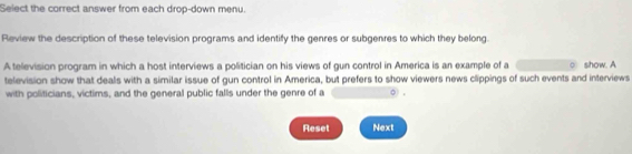 Select the correct answer from each drop-down menu. 
Review the description of these television programs and identify the genres or subgenres to which they belong. 
A television program in which a host interviews a politician on his views of gun control in America is an example of a show. A 
television show that deals with a similar issue of gun control in America, but prefers to show viewers news clippings of such events and interviews 
with politicians, victims, and the general public falls under the genre of a 。 , 
Reset Next