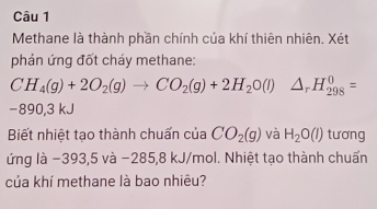 Methane là thành phần chính của khí thiên nhiên. Xét 
phản ứng đốt cháy methane:
CH_4(g)+2O_2(g)to CO_2(g)+2H_2O(l)△ _rH_(298)^0=
−890,3 kJ
Biết nhiệt tạo thành chuấn của CO_2(g) và H_2O(l) tương 
ứng là −393,5 và −285,8 kJ/mol. Nhiệt tạo thành chuẩn 
của khí methane là bao nhiêu?