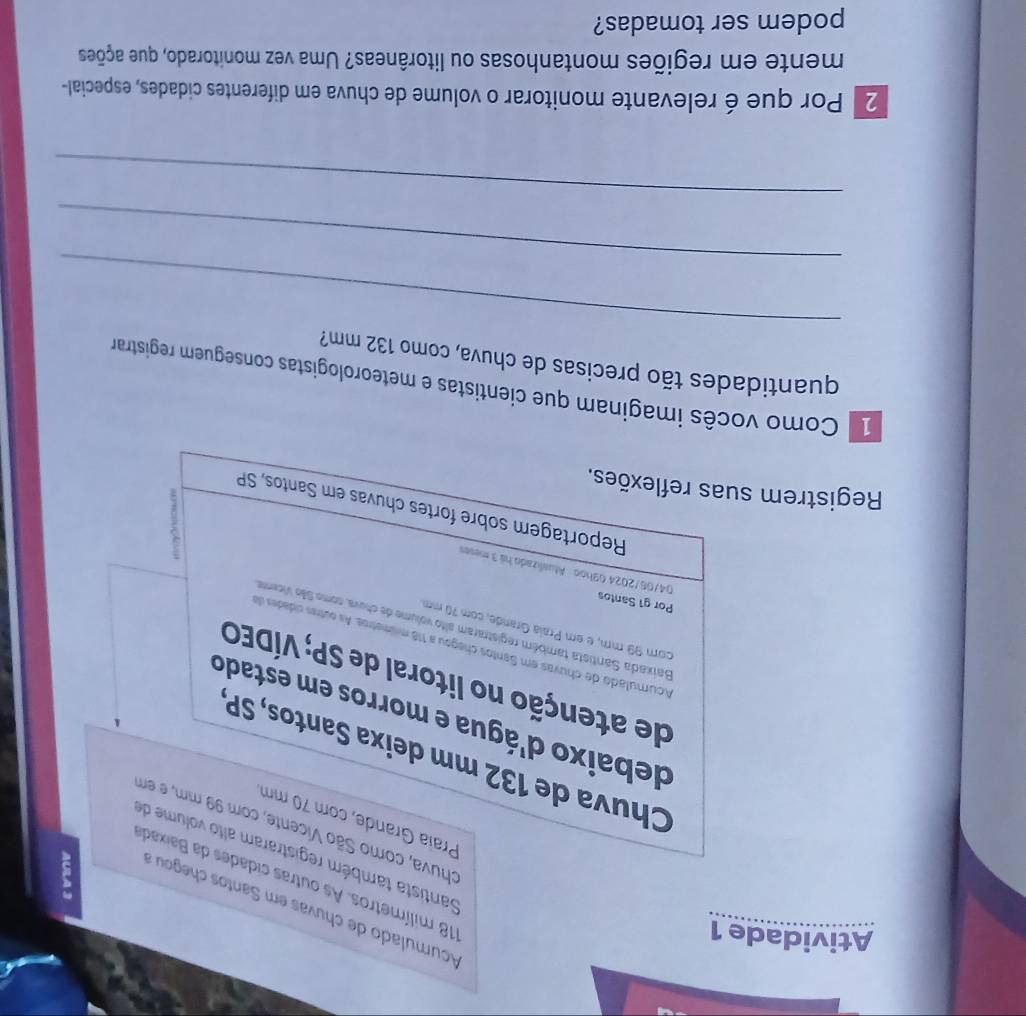 Atividade 1 
Acurnulado de chuvas em S anto cheg
118 milímetros. As outras cidades da Baixad 
Santista também registraram alto volume de 
chuva, como São Vicente, com 99 mm, e em 
Praía Grande, com 70 mm
Chuva de 132 mm deixa Santos, SP 
debaixo d'água e morros em estado 
de atenção no litoral de SP; VÍDEO 
Acumulado de chuvas em Santos chegou a 118 mismetros. As outres cidades d 
com 99 mm, é em Praia Grande, com 70 mm
Baixada Santista também registraram alto volume de chuva, como Sião Vicemo 
Por g1 Santos 04/06/2024 03hoo Atualizado há 3 meses 
Reportagem sobre fortes chuvas em Santos, SP 
Registrem suas reflexões. 
_ 
Como vocês imaginam que cientistas e meteorologistas conseguem registram 
quantidades tão precisas de chuva, como 132 mm? 
_ 
_ 
2 Por que é relevante monitorar o volume de chuva em diferentes cidades, especial- 
mente em regiões montanhosas ou litorâneas? Uma vez monitorado, que ações 
podem ser tomadas?