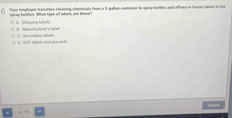 Your employer transfers cleaning chemicals from a 5-gallon container to spray bottles and affixes in-house labels to the
spray bottles. What type of labels are these?
A. Shipping labels
B. Manufacturer's label
C. Secondary labels
D. DOT labels and placards
6 / 10 Submit