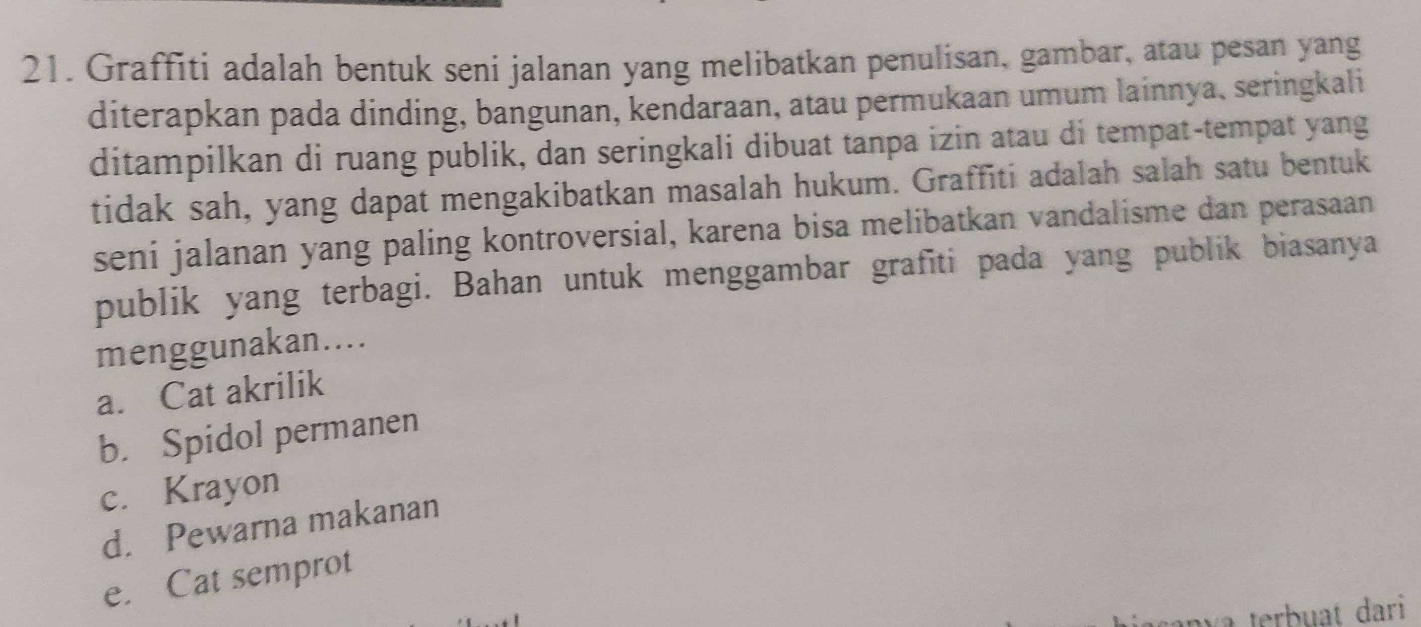 Graffiti adalah bentuk seni jalanan yang melibatkan penulisan, gambar, atau pesan yang
diterapkan pada dinding, bangunan, kendaraan, atau permukaan umum lainnya, seringkali
ditampilkan di ruang publik, dan seringkali dibuat tanpa izin atau di tempat-tempat yang
tidak sah, yang dapat mengakibatkan masalah hukum. Graffiti adalah salah satu bentuk
seni jalanan yang paling kontroversial, karena bisa melibatkan vandalisme dan perasaan
publik yang terbagi. Bahan untuk menggambar grafiti pada yang publik biasanya
menggunakan…..
a. Cat akrilik
b. Spidol permanen
c. Krayon
d. Pewarna makanan
e. Cat semprot
terbuat dari