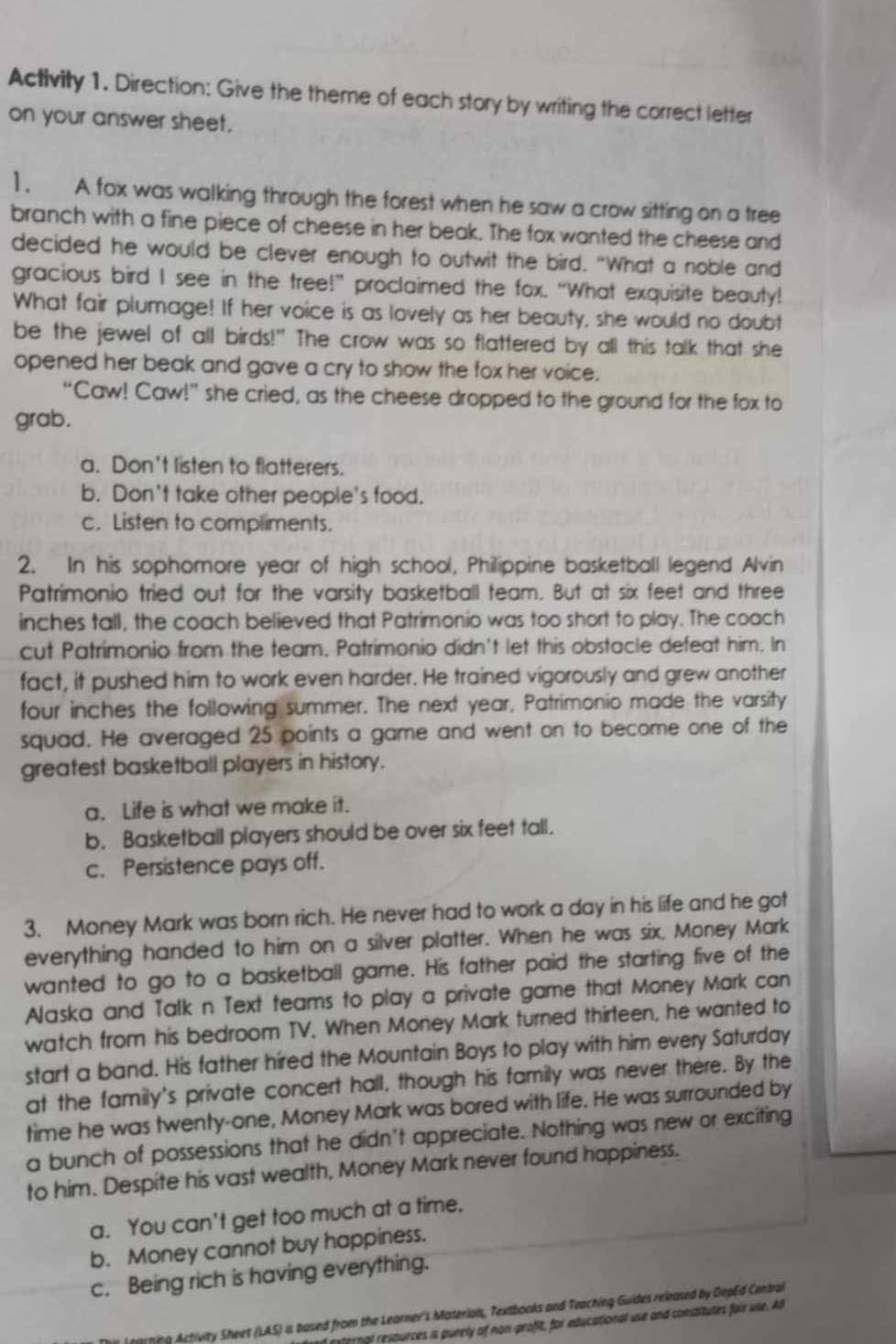 Activity 1. Direction: Give the theme of each story by writing the correct letter
on your answer sheet.
1 . A fox was walking through the forest when he saw a crow sitting on a tree
branch with a fine piece of cheese in her beak. The fox wanted the cheese and
decided he would be clever enough to outwit the bird. "What a noble and
gracious bird I see in the tree!" proclaimed the fox. "What exquisite beauty!
What fair plumage! If her voice is as lovely as her beauty, she would no doubt
be the jewel of all birds!" The crow was so flattered by all this talk that she
opened her beak and gave a cry to show the fox her voice.
“Caw! Caw!” she cried, as the cheese dropped to the ground for the fox to
grab.
a. Don't listen to flatterers.
b. Don't take other people's food.
c. Listen to compliments.
2. In his sophomore year of high school, Philippine basketball legend Alvin
Patrimonio tried out for the varsity basketball team. But at six feet and three
inches tall, the coach believed that Patrimonio was too short to play. The coach
cut Patrimonio from the team. Patrimonio didn't let this obstacle defeat him. In
fact, it pushed him to work even harder. He trained vigorously and grew another
four inches the following summer. The next year, Patrimonio made the varsity
squad. He averaged 25 points a game and went on to become one of the
greatest basketball players in history.
a. Life is what we make it.
b. Basketball players should be over six feet tall.
c. Persistence pays off.
3. Money Mark was born rich. He never had to work a day in his life and he got
everything handed to him on a silver platter. When he was six, Money Mark
wanted to go to a basketball game. His father paid the starting five of the
Alaska and Talk n Text teams to play a private game that Money Mark can
watch from his bedroom TV. When Money Mark turned thirfeen, he wanted to
start a band. His father hired the Mountain Boys to play with him every Saturday
at the family's private concert hall, though his family was never there. By the
time he was twenty-one, Money Mark was bored with life. He was surrounded by
a bunch of possessions that he didn't appreciate. Nothing was new or exciting
to him. Despite his vast wealth, Money Mark never found happiness.
a. You can't get too much at a time.
b. Money cannot buy happiness.
c. Being rich is having everything.
tohing Activity Sheet (LAS) is based from the Learner's Materials, Textbooks and Teaching Guides released by DepEd Central
enal resources is purely of non-profit, for educational use and constitutes foir use. A