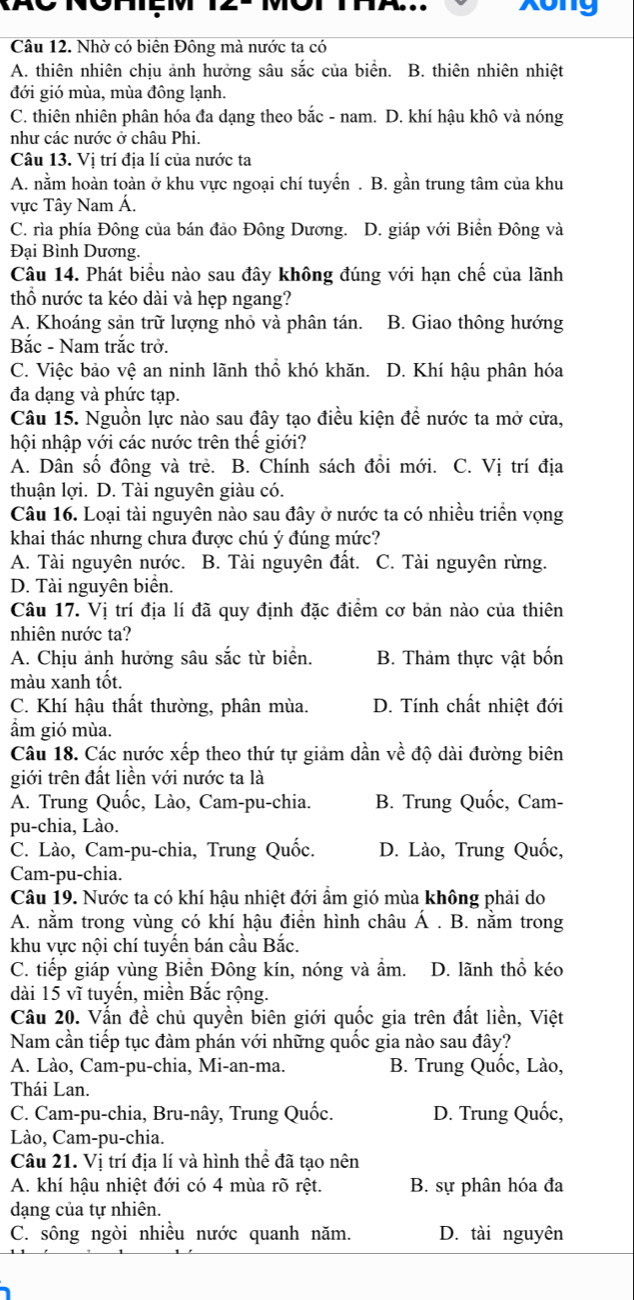 xong
Câu 12. Nhờ có biên Đông mà nước ta có
A. thiên nhiên chịu ảnh hưởng sâu sắc của biển. B. thiên nhiên nhiệt
đới gió mùa, mùa đông lạnh.
C. thiên nhiên phân hóa đa dạng theo bắc - nam. D. khí hậu khô và nóng
như các nước ở châu Phi.
Câu 13. Vi trí địa lí của nước ta
A. nằm hoàn toàn ở khu vực ngoại chí tuyến . B. gần trung tâm của khu
vực Tây Nam Á.
C. rìa phía Đông của bán đảo Đông Dương. D. giáp với Biển Đông và
Đại Bình Dương.
Câu 14. Phát biểu nào sau đây không đúng với hạn chế của lãnh
thổ nước ta kéo dài và hẹp ngang?
A. Khoáng sản trữ lượng nhỏ và phân tán. B. Giao thông hướng
Bắc - Nam trắc trở.
C. Việc bảo vệ an ninh lãnh thổ khó khăn. D. Khí hậu phân hóa
đa dạng và phức tạp.
Câu 15. Nguồn lực nào sau đây tạo điều kiện đề nước ta mở cửa,
hội nhập với các nước trên thế giới?
A. Dân số đông và trẻ. B. Chính sách đồi mới. C. Vị trí địa
thuận lợi. D. Tài nguyên giàu có.
Câu 16. Loại tài nguyên nào sau đây ở nước ta có nhiều triển vọng
khai thác nhưng chưa được chú ý đúng mức?
A. Tài nguyên nước. B. Tài nguyên đất. C. Tài nguyên rừng.
D. Tài nguyên biển.
Câu 17. Vị trí địa lí đã quy định đặc điểm cơ bản nào của thiên
nhiên nước ta?
A. Chịu ảnh hưởng sâu sắc từ biển. B. Thảm thực vật bốn
màu xanh tốt.
C. Khí hậu thất thường, phân mùa. D. Tính chất nhiệt đới
ẩm gió mùa.
Câu 18. Các nước xếp theo thứ tự giảm dần về độ dài đường biên
giới trên đất liền với nước ta là
A. Trung Quốc, Lào, Cam-pu-chia. B. Trung Quốc, Cam-
pu-chia, Lào.
C. Lào, Cam-pu-chia, Trung Quốc. D. Lào, Trung Quốc,
Cam-pu-chia.
Câu 19. Nước ta có khí hậu nhiệt đới ẩm gió mùa không phải do
A. nằm trong vùng có khí hậu điền hình châu Á . B. nằm trong
khu vực nội chí tuyến bán cầu Bắc.
C. tiếp giáp vùng Biển Đông kín, nóng và ẩm. D. lãnh thổ kéo
dài 15 vĩ tuyến, miền Bắc rộng.
Câu 20. Vẫn đề chủ quyền biên giới quốc gia trên đất liền, Việt
Nam cần tiếp tục đàm phán với những quốc gia nào sau đây?
A. Lào, Cam-pu-chia, Mi-an-ma. B. Trung Quốc, Lào,
Thái Lan.
C. Cam-pu-chia, Bru-nây, Trung Quốc. D. Trung Quốc,
Lào, Cam-pu-chia.
Câu 21. Vị trí địa lí và hình thể đã tạo nên
A. khí hậu nhiệt đới có 4 mùa rõ rệt. B. sự phân hóa đa
dạng của tự nhiên.
C. sông ngòi nhiều nước quanh năm. D. tài nguyên