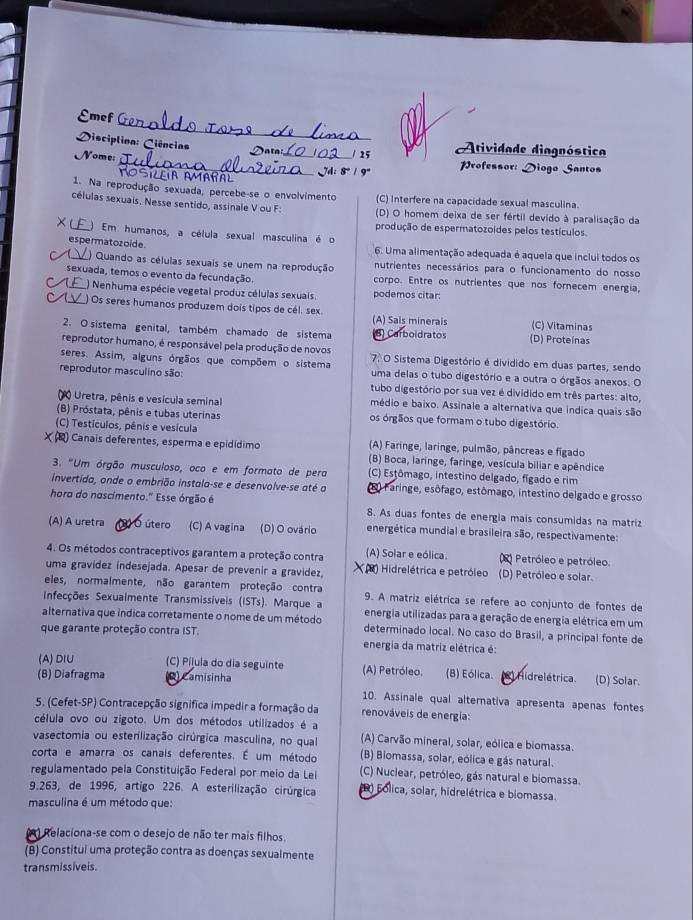 Emef
Disciplina: Ciências  Data / 25 Atividade diagnóstica
Nome: __ rofessor: Diogo Santos
Sileia Amañal
1. Na reprodução sexuada, percebe-se o envolvimento (C) Interfere na capacidade sexual masculina.
células sexuais. Nesse sentido, assinale V ou F: (D) O homem deixa de ser fértil devido à paralisação da
produção de espermatozoides pelos testículos
_) Em humanos, a célula sexual masculina é o
espermatozoide  6. Uma alimentação adequada é aquela que inclui todos os
C _ ) Quando as células sexuais se unem na reprodução nutrientes necessários para o funcionamento do nosso
sexuada, temos o evento da fecundação. corpo. Entre os nutrientes que nos forecem energia,
f ) Nenhuma espécie vegetal produz células sexuais. podemos citar:
) Os seres humanos produzem dois tipos de cél. sex (A) Sais minerais (C) Vitaminas
2. O sistema genital, também chamado de sistema 8) Carboidratos (D) Proteínas
reprodutor humano, é responsável pela produção de novos  O Sistema Digestório é dividido em duas partes, sendo
seres. Assim, alguns órgãos que compõem o sistema uma delas o tubo digestório e a outra o órgãos anexos. O
reprodutor masculino são: tubo digestório por sua vez é dividido em três partes: alto,
Uretra, pênis e vesícula seminal médio e baixo. Assinale a alternativa que indica quais são
(B) Próstata, pênis e tubas uterinas os órgãos que formam o tubo digestório.
(C) Testículos, pênis e vesícula (A) Faringe, laringe, pulmão, pâncreas e fígado
) Canais deferentes, esperma e epidídimo (B) Boca, laringe, faringe, vesícula biliar e apêndice
3. "Um órgão musculoso, oco e em formato de pera (C) Estômago, intestino delgado, fígado e rim
invertida, onde o embrião instala-se e desenvolve-se até a A Faringe, esôfago, estômago, intestino delgado e grosso
hora do nascimento.' Esse órgão é 8. As duas fontes de energia mais consumidas na matriz
(A) A uretra O útero (C) A vagina (D) O ovário energética mundial e brasileira são, respectivamente:
4. Os métodos contraceptivos garantem a proteção contra (A) Solar e eólica.  Petróleo e petróleo.
uma gravídez indesejada. Apesar de prevenir a gravídez )  Hidrelétrica e petróleo (D) Petróleo e solar.
eles, normalmente, não garantem proteção contra 9. A matriz elétrica se refere ao conjunto de fontes de
Infecções Sexualmente Transmissíveis (ISTs). Marque a energia utilizadas para a geração de energia elétrica em um
alternativa que índica corretamente o nome de um método determinado local. No caso do Brasil, a principal fonte de
que garante proteção contra iST.
energia da matriz elétrica é:
(A)DIU (C) Píļula do dia seguinte (A) Petróleo. (B) Eólica.
(B) Diafragma    Camisinha   Hid re létrica. (D) Solar.
10. Assinale qual alternativa apresenta apenas fontes
5. (Cefet-SP) Contracepção significa impedir a formação da renováveis de energia:
célula ovo ou zigoto. Um dos métodos utilizados é a
vasectomia ou esterilização cirúrgica masculina, no qual (A) Carvão mineral, solar, eólica e biomassa.
corta e amarra os canais deferentes. É um método (B) Biomassa, solar, eólica e gás natural.
regulamentado peia Constituição Federal por meio da Lei (C) Nuclear, petróleo, gás natural e biomassa.
9.263, de 1996, artigo 226. A esterilização cirúrgica D) Folica, solar, hidrelétrica e biomassa.
masculina é um método que:
Relaciona-se com o desejo de não ter mais filhos.
(B) Constitui uma proteção contra as doenças sexualmente
trans missiveis.