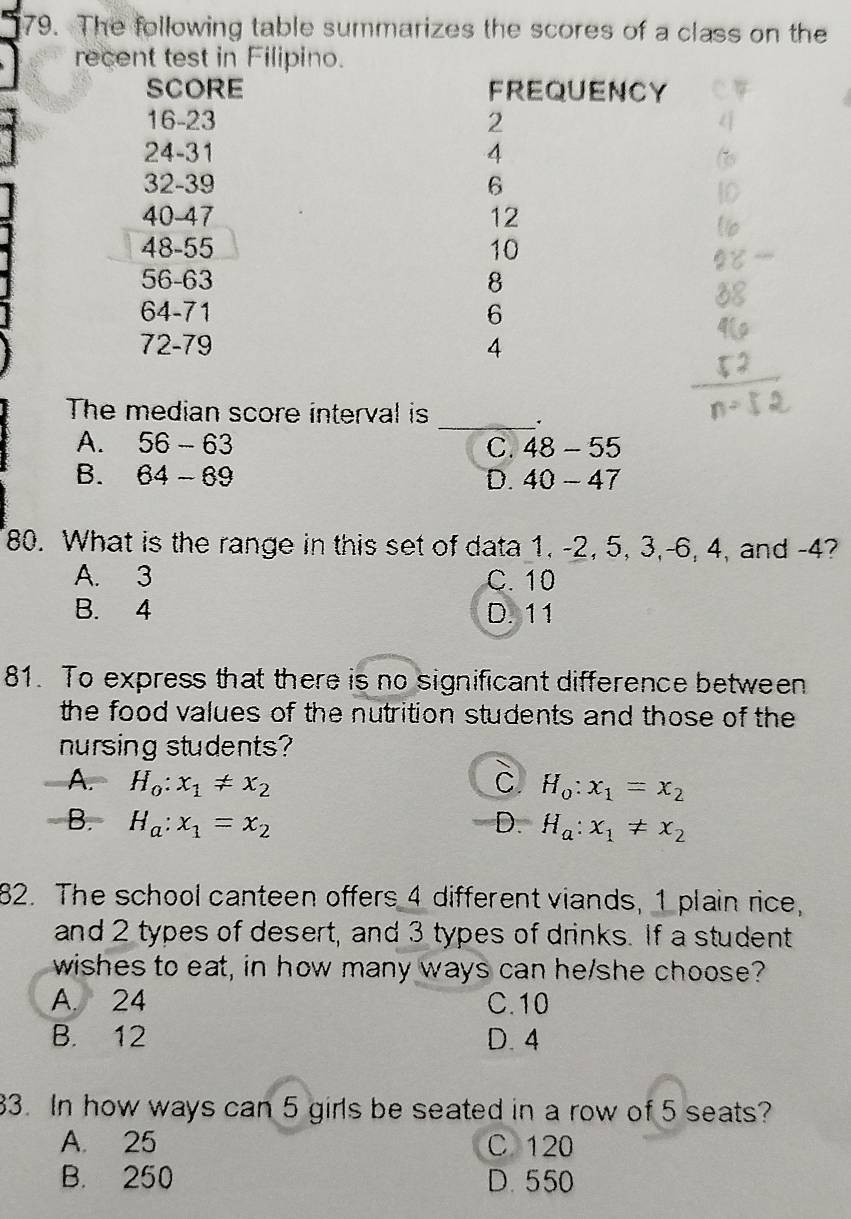 The following table summarizes the scores of a class on the
recent test in Filipino.
SCORE FREQUENCY
16 -23 2
24 - 31 4
32 - 39 6
40-47 12
48 - 55 10
56 - 63 8
64-71 6
72 - 79 4
The median score interval is
_.
A. 56-63 48-55
C.
B. 64-69 D. 40-47
80. What is the range in this set of data 1, -2, 5, 3, -6, 4, and -4?
A. 3 C. 10
B. 4 D. 11
81. To express that there is no significant difference between
the food values of the nutrition students and those of the 
nursing students?
A. H_0:x_1!= x_2 C H_o:x_1=x_2
B. H_a:x_1=x_2 D. H_a:x_1!= x_2
82. The school canteen offers 4 different viands, 1 plain rice,
and 2 types of desert, and 3 types of drinks. If a student
wishes to eat, in how many ways can he/she choose?
A. 24 C. 10
B. 12 D. 4
83. In how ways can 5 girls be seated in a row of 5 seats?
A. 25 C 120
B. 250 D. 550