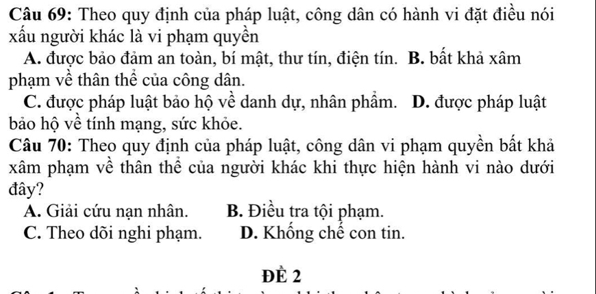 Theo quy định của pháp luật, công dân có hành vi đặt điều nói
xấu người khác là vi phạm quyền
A. được bảo đảm an toàn, bí mật, thư tín, điện tín. B. bất khả xâm
phạm về thân thể của công dân.
C. được pháp luật bảo hộ về danh dự, nhân phẩm. D. được pháp luật
bảo hộ về tính mạng, sức khỏe.
Câu 70: Theo quy định của pháp luật, công dân vi phạm quyền bất khả
xâm phạm về thân thể của người khác khi thực hiện hành vi nào dưới
đây?
A. Giải cứu nạn nhân. B. Điều tra tội phạm.
C. Theo dõi nghi phạm. D. Khống chế con tin.
ĐÉ 2