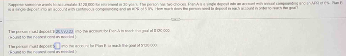 Suppose someone wants to accumulate $120,000 for retirement in 30 years. The person has two choices. Plan A is a single deposit into an account with annual compounding and an APR of 6%. Plan B 
is a single deposit into an account with continuous compounding and an APR of 5.9%. How much does the person need to deposit in each account in order to reach the goal? 
The person must deposit $ 20,893.22 into the account for Plan A to reach the goal of $120,000
(Round to the nearest cent as needed ) 
The person must deposit s□ into the account for Plan B to reach the goal of $120,000
(Round to the nearest cent as needed )