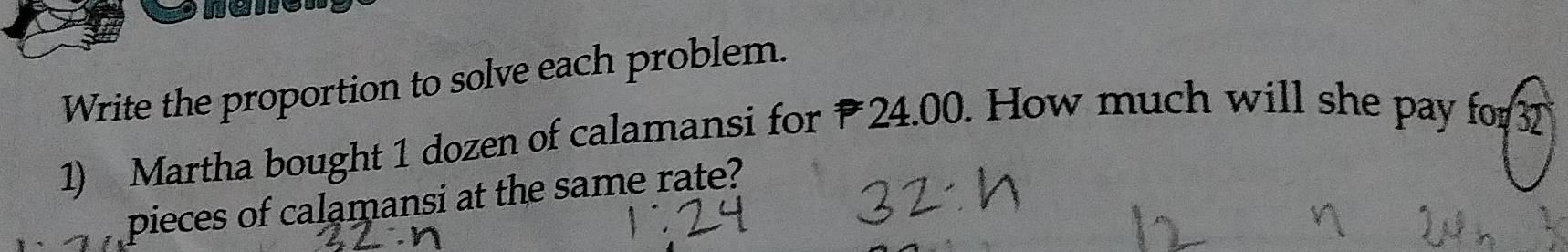 name 
Write the proportion to solve each problem. 
1) Martha bought 1 dozen of calamansi for 24.00. How much will she pay for 3
pieces of calamansi at the same rate?