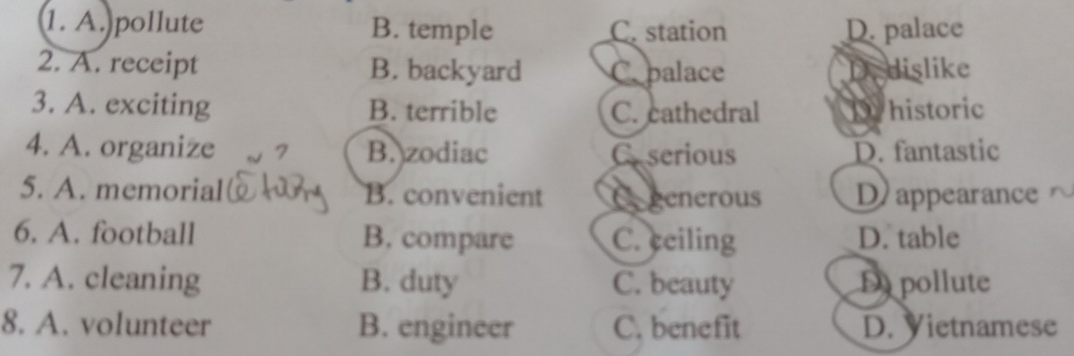 A. pollute B. temple C. station D. palace
2. A. receipt B. backyard C. palace Dedislike
3. A. exciting B. terrible C. cathedral Dhistoric
4. A. organize B. zodiac Caserious D. fantastic
5. A. memorial B. convenient Cogenerous D) appearance r
6. A. football B. compare C. ceiling D. table
7. A. cleaning B. duty C. beauty D pollute
8. A. volunteer B. engineer C. benefit D. Vietnamese