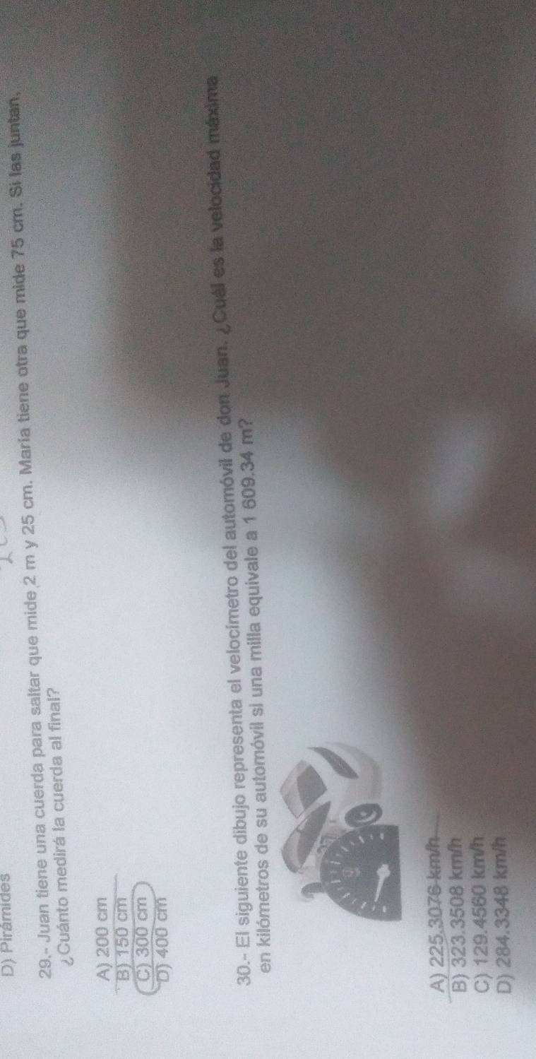 D) Pirâmides
29.- Juan tiene una cuerda para saltar que mide 2 m y 25 cm. María tiene otra que mide 75 cm. Si las juntan,
¿Cuánto medirá la cuerda al final?
A) 200 cm
B) 150 cm
C) 300 cm
D) 400 cm
30.- El siguiente dibujo representa el velocímetro del automóvil de don Juan. ¿Cuál es la velocidad máxima
en kilómetros de su automóvil si una milla equivale a 1 609.34 m?
A) 225.3076 km/h
B) 323.3508 km/h
C) 129.4560 km/h
D) 284.3348 km/h