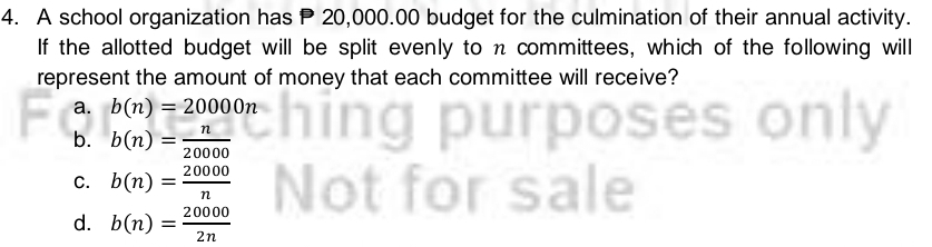 A school organization has P 20,000.00 budget for the culmination of their annual activity.
If the allotted budget will be split evenly to n committees, which of the following will
represent the amount of money that each committee will receive?
a. b(n)=20000n
b. b(n)= n/20000 
C. b(n)= 20000/n 
d. b(n)= 20000/2n 