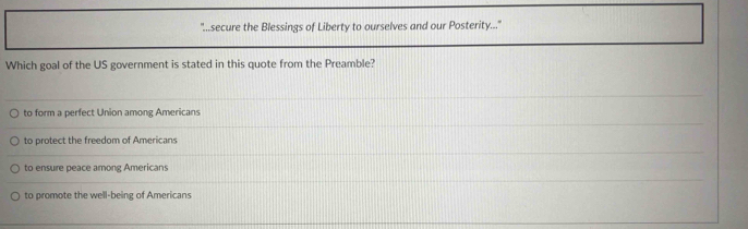 secure the Blessings of Liberty to ourselves and our Posterity..."
Which goal of the US government is stated in this quote from the Preamble?
to form a perfect Union among Americans
to protect the freedom of Americans
to ensure peace among Americans
to promote the well-being of Americans