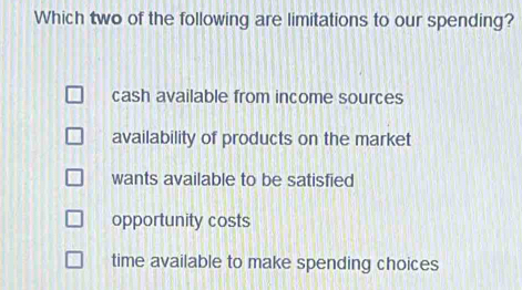 Which two of the following are limitations to our spending?
cash available from income sources
availability of products on the market
wants available to be satisfied
opportunity costs
time available to make spending choices