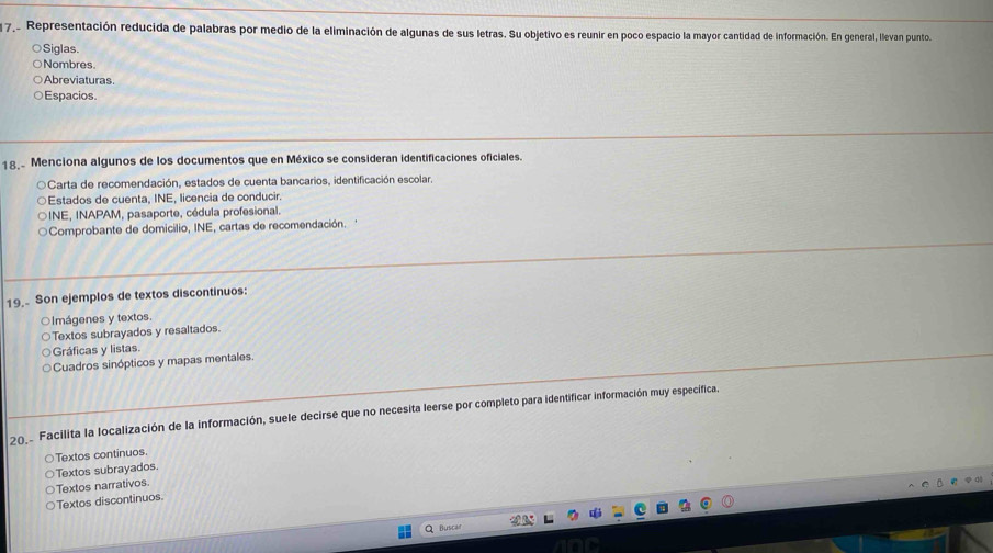 Representación reducida de palabras por medio de la eliminación de algunas de sus letras. Su objetivo es reunir en poco espacio la mayor cantidad de información. En general, llevan punto
Siglas
Nombres.
Abreviaturas
Espacios.
18. Menciona algunos de los documentos que en México se consideran identificaciones oficiales.
○Carta de recomendación, estados de cuenta bancarios, identificación escolar.
Estados de cuenta, INE, licencia de conducir.
INE, INAPAM, pasaporte, cédula profesional.
Comprobante de domicilio, INE, cartas de recomendación. '
19. Son ejemplos de textos discontinuos:
○lmágenes y textos.
Textos subrayados y resaltados.
Gráficas y listas.
Cuadros sinópticos y mapas mentales.
20. Facilita la localización de la información, suele decirse que no necesita leerse por completo para identificar información muy específica.
Textos continuos.
Textos subrayados
Textos narrativos
Textos discontinuos.
Butça