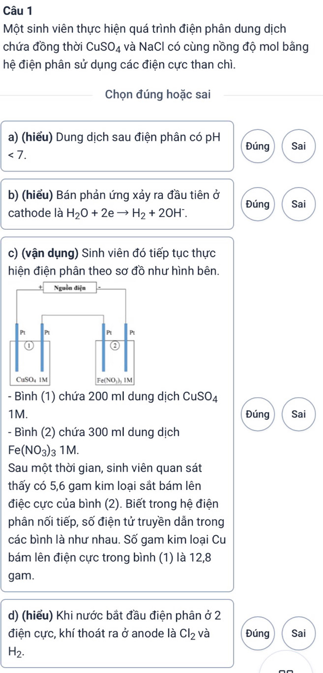 Một sinh viên thực hiện quá trình điện phân dung dịch
chứa đồng thời CuSO_4 và NaCl có cùng nồng độ mol bằng
hệ điện phân sử dụng các điện cực than chì.
Chọn đúng hoặc sai
a) (hiểu) Dung dịch sau điện phân có pH Đúng Sai
<7.
b) (hiểu) Bán phản ứng xảy ra đầu tiên ở Đúng Sai
cathode là H_2O+2eto H_2+2OH^-.
c) (vận dụng) Sinh viên đó tiếp tục thực
hiện điện phân theo sơ đồ như hình bên.
- Bình (1) chứa 200 ml dung dịch CuSO_4
1M. Đúng Sai
- Bình (2) chứa 300 ml dung dịch
Fe(NO_3) 3 1M.
Sau một thời gian, sinh viên quan sát
thấy có 5,6 gam kim loại sắt bám lên
điệc cực của bình (2). Biết trong hệ điện
phân nối tiếp, số điện tử truyền dẫn trong
các bình là như nhau. Số gam kim loại Cu
bám lên điện cực trong bình (1) là 12,8
gam.
d) (hiểu) Khi nước bắt đầu điện phân ở 2
điện cực, khí thoát ra ở anode là Cl_2 và Đúng Sai
H_2.