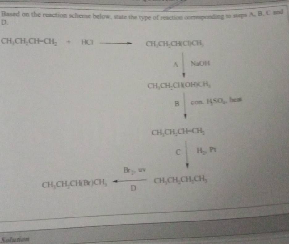 Based on the reaction scheme below, state the type of reaction corresponding to steps A. B. C and 
D.
CH_3CH_2CH=CH_2+HClto CH_3CH_2CH(Cl)CH_3
A|NaOH
CH_3CH_2CH(OH)CH_3
□ Bbeginvmatrix cos A50o.HSO_r heat
beginarrayr ChichaychigrorClallelllin Chin)(Cl_),□ ,n,notherouch, hline endarray
Solution