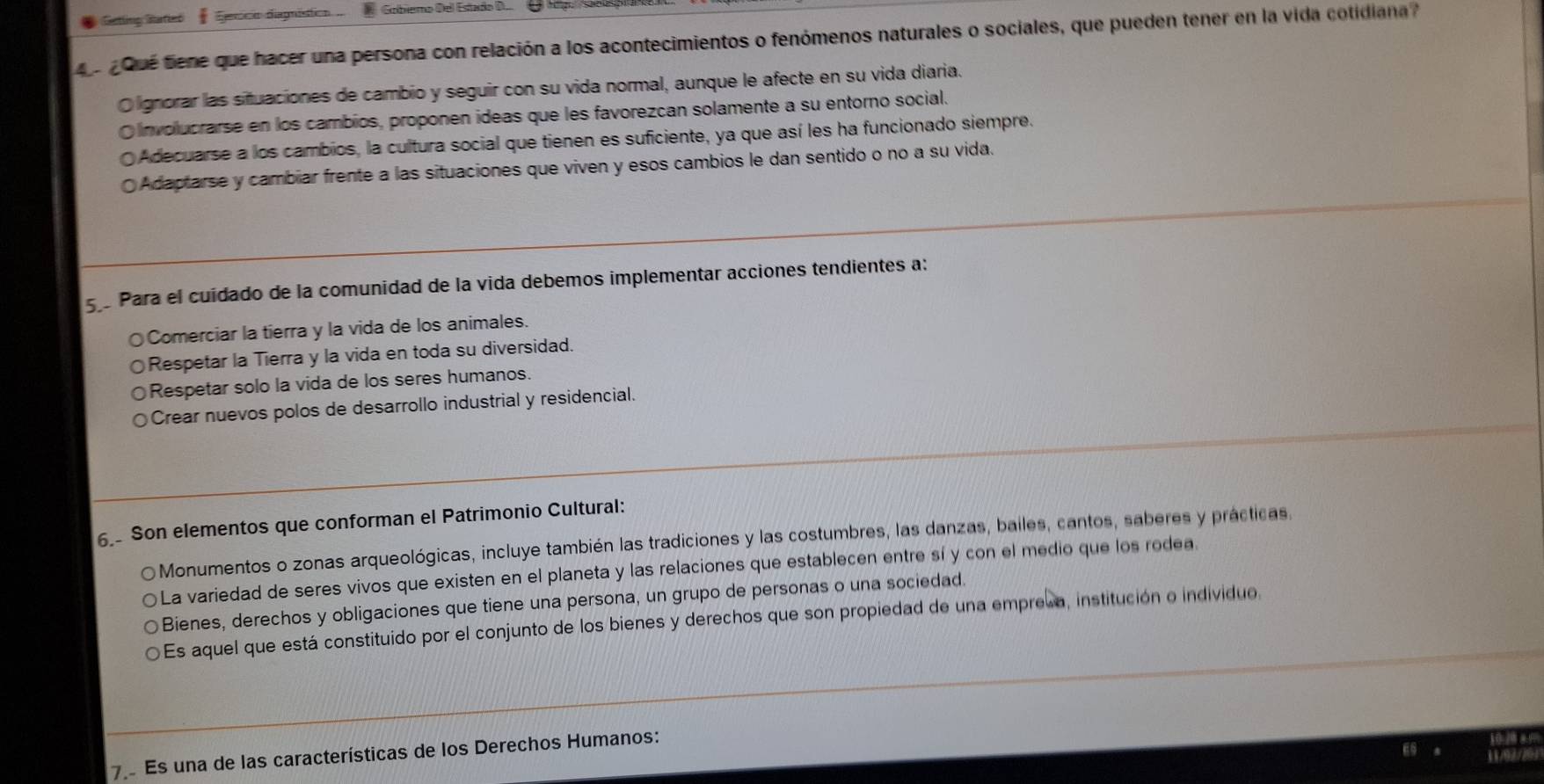 Gattling Ratted Sexcn diagistion . Gobiemo Del Estado D
¿ Qué tene que hacer una persona con relación a los acontecimientos o fenómenos naturales o sociales, que pueden tener en la vida cotidiana?
Olignorar las situaciones de cambio y seguir con su vida normal, aunque le afecte en su vida diaria.
O involucrarse en los cambios, proponen ideas que les favorezcan solamente a su entorno social.
Adecuarse a los cambios, la cultura social que tienen es suficiente, ya que así les ha funcionado siempre.
Adaptarse y cambiar frente a las situaciones que viven y esos cambios le dan sentido o no a su vida.
59 Para el cuídado de la comunidad de la vida debemos implementar acciones tendientes a:
Comerciar la tierra y la vida de los animales.
Respetar la Tierra y la vida en toda su diversidad.
Respetar solo la vida de los seres humanos.
Crear nuevos polos de desarrollo industrial y residencial.
6. Son elementos que conforman el Patrimonio Cultural:
Monumentos o zonas arqueológicas, incluye también las tradiciones y las costumbres, las danzas, bailes, cantos, saberes y prácticas.
La variedad de seres vivos que existen en el planeta y las relaciones que establecen entre sí y con el medio que los rodea.
Bienes, derechos y obligaciones que tiene una persona, un grupo de personas o una sociedad.
Es aquel que está constituido por el conjunto de los bienes y derechos que son propiedad de una empreka, institución o individuo.
7 Es una de las características de los Derechos Humanos: