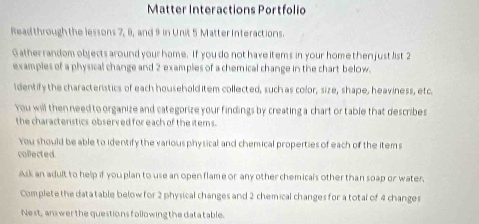 Matter Interactions Portfolio 
Read through the lessons 7, 8, and 9 in Unit 5 Matter Interactions. 
Gather random objects around your home. If you do not have items in your home then just list 2
examples of a physical change and 2 examples of a chemical change in the chart below. 
Identify the characteristics of each household item collected, such as color, size, shape, heaviness, etc. 
You will then need to organize and categorize your findings by creating a chart or table that describes 
the characteristics observed for each of the item s. 
You should be able to identify the various physical and chemical properties of each of the items 
collected. 
Ask an adult to help if you plan to use an open flame or any other chemicals other than soap or water. 
Complete the data table below for 2 physical changes and 2 chemical changes for a total of 4 changes 
Next, answer the questions following the data table.