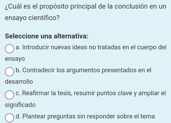 ¿Cuál es el propósito principal de la conclusión en un
ensayo científico?
Seleccione una alternativa:
a. Introducir nuevas ideas no tratadas en el cuerpo del
ensayo
b. Contradecir los argumentos presentados en el
desarrollo
c. Reafirmar la tesis, resumir puntos clave y ampliar el
significado
d. Plantear preguntas sin responder sobre el tema